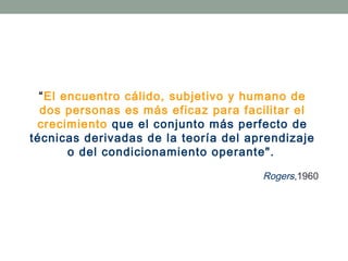 “El encuentro cálido, subjetivo y humano de
dos personas es más eficaz para facilitar el
crecimiento que el conjunto más perfecto de
técnicas derivadas de la teoría del aprendizaje
o del condicionamiento operante".
Rogers,1960

 