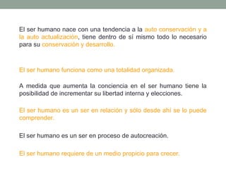 El ser humano nace con una tendencia a la auto conservación y a
la auto actualización, tiene dentro de sí mismo todo lo necesario
para su conservación y desarrollo.

El ser humano funciona como una totalidad organizada.
A medida que aumenta la conciencia en el ser humano tiene la
posibilidad de incrementar su libertad interna y elecciones.
El ser humano es un ser en relación y sólo desde ahí se lo puede
comprender.
El ser humano es un ser en proceso de autocreación.
El ser humano requiere de un medio propicio para crecer.

 