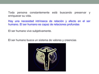 Toda persona constantemente está buscando preservar y
enriquecer su vida.
Hay una necesidad intrínseca de relación y afecto en el ser
humano. El ser humano es capaz de relaciones profundas
El ser humano vive subjetivamente.
El ser humano busca un sistema de valores y creencias

 