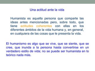 Una actitud ante la vida
Humanista es aquella persona que comparte las
ideas antes mencionadas pero, sobre todo, que
tiene actitudes coherentes con ellas en los
diferentes ámbitos de la vida humana y, en general,
en cualquiera de las cosas que le presenta la vida.
El humanismo es algo que se vive, que se siente, que se
cree, que inunda a la persona hasta convertirse en un
verdadero estilo de vida; no se puede ser humanista en lo
teórico nada más.

 