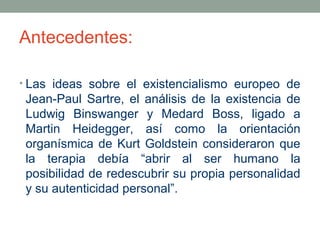 Antecedentes:
• Las ideas sobre el existencialismo europeo de

Jean-Paul Sartre, el análisis de la existencia de
Ludwig Binswanger y Medard Boss, ligado a
Martin Heidegger, así como la orientación
organísmica de Kurt Goldstein consideraron que
la terapia debía “abrir al ser humano la
posibilidad de redescubrir su propia personalidad
y su autenticidad personal”.

 