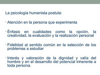 La psicología humanista postula:
• Atención en la persona que experimenta
• Énfasis

en cualidades como la opción, la
creatividad, la evaluación y la realización personal

• Fidelidad al sentido común en la selección de los

problemas a estudiar

• Interés y valoración de la dignidad y valía del

hombre y en el desarrollo del potencial inherente a
toda persona.

 