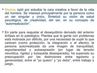  Maslow optó por estudiar la cara creativa a favor de la vida

del hombre. Se interesó principalmente por la persona como
un ser singular y único. Sintetizó su visión de salud
psicológica, de creatividad, del ser, en su concepto de
“autorrealización”.

 En parte para reajustar el desequilibrio derivado del anterior

énfasis en lo patológico. Plantea que la gente con problemas
está motivada por déficits, por una necesidad de suplir lo que
carecen (como protección, la integración o el afecto); la
persona autorrealizada da una imagen de tranquilidad,
espontaneidad y autoexpresión (en lugar de tensión
neurótica, rigidez y búsqueda desesperada), ha superado su
preocupación por las distinciones entre egoísmo y
generosidad, entre el “yo quiero” y “yo debo”, entre trabajo y
juego.

 