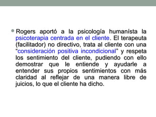 Rogers aportó a la psicología humanísta la

psicoterapia centrada en el cliente. El terapeuta
(facilitador) no directivo, trata al cliente con una
“consideración positiva incondicional” y respeta
los sentimiento del cliente, pudiendo con ello
demostrar que le entiende y ayudarle a
entender sus propios sentimientos con más
claridad al reflejar de una manera libre de
juicios, lo que el cliente ha dicho.

 