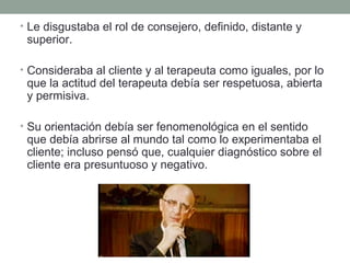 • Le disgustaba el rol de consejero, definido, distante y

superior.

• Consideraba al cliente y al terapeuta como iguales, por lo

que la actitud del terapeuta debía ser respetuosa, abierta
y permisiva.

• Su orientación debía ser fenomenológica en el sentido

que debía abrirse al mundo tal como lo experimentaba el
cliente; incluso pensó que, cualquier diagnóstico sobre el
cliente era presuntuoso y negativo.

 