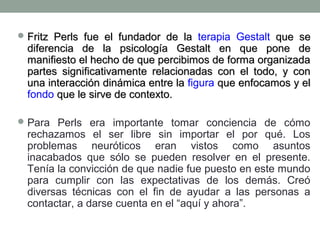  Fritz Perls fue el fundador de la terapia Gestalt que se

diferencia de la psicología Gestalt en que pone de
manifiesto el hecho de que percibimos de forma organizada
partes significativamente relacionadas con el todo, y con
una interacción dinámica entre la figura que enfocamos y el
fondo que le sirve de contexto.

 Para Perls era importante tomar conciencia de cómo

rechazamos el ser libre sin importar el por qué. Los
problemas neuróticos eran vistos como asuntos
inacabados que sólo se pueden resolver en el presente.
Tenía la convicción de que nadie fue puesto en este mundo
para cumplir con las expectativas de los demás. Creó
diversas técnicas con el fin de ayudar a las personas a
contactar, a darse cuenta en el “aquí y ahora”.

 