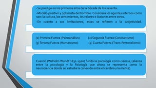 -Se produjo en los primeros años de la década de los sesenta.
-Modelo positivo y optimista del hombre. Considera los agentes internos como
son: la cultura, los sentimientos, los valores e ilusiones entre otros.
-En cuanto a sus limitaciones, estas se refieren a la subjetividad.
(1) Primera Fuerza (Psicoanálisis) (2) Segunda Fuerza (Conductismo)
(3)Tercera Fuerza (Humanismo) (4) Cuarta Fuerza (Trans-Personalismo)
Cuando (Wilhelm Wundt 1832-1920) fundó la psicología como ciencia, (alianza
entre la psicología y la fisiología que ahora se representa como la
neurociencia donde se estudia la conexión entre el cerebro y la mente).