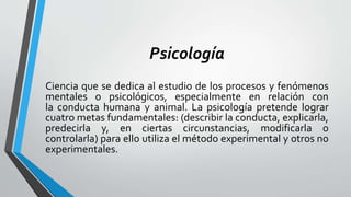 Psicología
Ciencia que se dedica al estudio de los procesos y fenómenos
mentales o psicológicos, especialmente en relación con
la conducta humana y animal. La psicología pretende lograr
cuatro metas fundamentales: (describir la conducta, explicarla,
predecirla y, en ciertas circunstancias, modificarla o
controlarla) para ello utiliza el método experimental y otros no
experimentales.