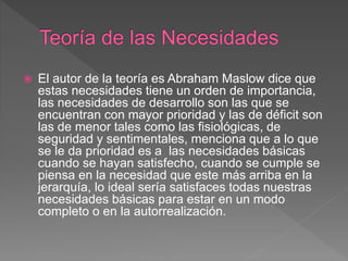  El autor de la teoría es Abraham Maslow dice que
estas necesidades tiene un orden de importancia,
las necesidades de desarrollo son las que se
encuentran con mayor prioridad y las de déficit son
las de menor tales como las fisiológicas, de
seguridad y sentimentales, menciona que a lo que
se le da prioridad es a las necesidades básicas
cuando se hayan satisfecho, cuando se cumple se
piensa en la necesidad que este más arriba en la
jerarquía, lo ideal sería satisfaces todas nuestras
necesidades básicas para estar en un modo
completo o en la autorrealización.
 