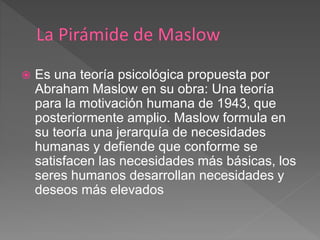  Es una teoría psicológica propuesta por
Abraham Maslow en su obra: Una teoría
para la motivación humana de 1943, que
posteriormente amplio. Maslow formula en
su teoría una jerarquía de necesidades
humanas y defiende que conforme se
satisfacen las necesidades más básicas, los
seres humanos desarrollan necesidades y
deseos más elevados
 