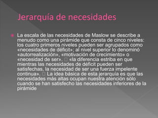  La escala de las necesidades de Maslow se describe a
menudo como una pirámide que consta de cinco niveles:
los cuatro primeros niveles pueden ser agrupados como
«necesidades de déficit»; al nivel superior lo denominó
«autorrealización», «motivación de crecimiento» o
«necesidad de ser». «la diferencia estriba en que
mientras las necesidades de déficit pueden ser
satisfechas, la necesidad de ser una fuerza impelente
continua». La idea básica de esta jerarquía es que las
necesidades más altas ocupan nuestra atención sólo
cuando se han satisfecho las necesidades inferiores de la
pirámide
 