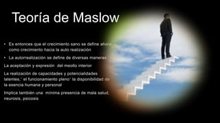 Teoría de Maslow
• Es entonces que el crecimiento sano se define ahora
como crecimiento hacia la auto realización
• La autorrealización se define de diversas maneras:
La aceptación y expresión del meollo interior
La realización de capacidades y potencialidades
latentes,¨ el funcionamiento pleno¨ la disponibilidad de
la esencia humana y personal
Implica también una mínima presencia de mala salud,
neurosis, psicosis
 