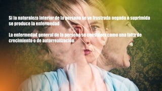 Si la naturaleza interior de la persona se ve frustrada negada o suprimida
se produce la enfermedad
La enfermedad general de la persona se considera como una falta de
crecimiento o de autorrealización
 