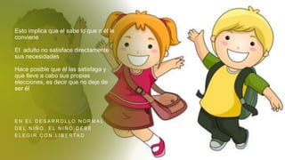 Esto implica que el sabe lo que a él le
conviene
El adulto no satisface directamente
sus necesidades
Hace posible que él las satisfaga y
que lleve a cabo sus propias
elecciones, es decir que no deje de
ser él
E N E L D E S A R R O L L O N O R M A L
D E L N I Ñ O , E L N I Ñ O D E B E
E L E G I R C O N L I B E R TA D
 