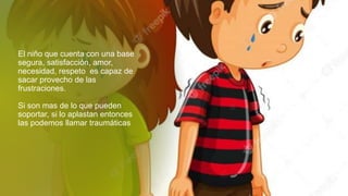 El niño que cuenta con una base
segura, satisfacción, amor,
necesidad, respeto es capaz de
sacar provecho de las
frustraciones.
Si son mas de lo que pueden
soportar, si lo aplastan entonces
las podemos llamar traumáticas
 