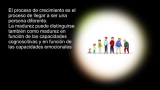 El proceso de crecimiento es el
proceso de llegar a ser una
persona diferente.
La madurez puede distinguirse
también como madurez en
función de las capacidades
cognoscitivas y en función de
las capacidades emocionales
 