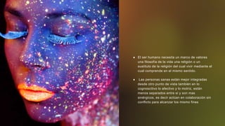  El ser humano necesita un marco de valores
una filosofía de la vida una religión o un
sustituto de la religión del cual vivir mediante el
cual comprende en el mismo sentido.
 Las personas sanas están mejor integradas
desde otro punto de vista también en lo
cognoscitivo lo afectivo y lo motriz, están
menos separados entre si y son mas
sinérgicos, es decir actúan en colaboración sin
conflicto para alcanzar los mismo fines
 