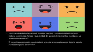 • En todos los seres humanos sanos podemos descubrir conflicto ansiedad frustración,
tristeza, sentimientos, heridos y culpabilidad. En general el movimiento a medida que va
aumentando la madurez
• El no sentirse preocupado cuando debería uno estar preocupado cuando debería estarlo
puede ser signo de enfermedad.
 