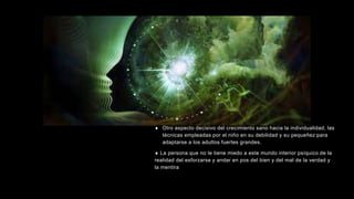  Otro aspecto decisivo del crecimiento sano hacia la individualidad, las
técnicas empleadas por el niño en su debilidad y su pequeñez para
adaptarse a los adultos fuertes grandes.
 La persona que no le tiene miedo a este mundo interior psíquico de la
realidad del esforzarse y andar en pos del bien y del mal de la verdad y
la mentira
 