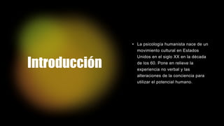 Introducción
• La psicología humanista nace de un
movimiento cultural en Estados
Unidos en el siglo XX en la década
de los 60. Pone en relieve la
experiencia no verbal y las
alteraciones de la conciencia para
utilizar el potencial humano.
 