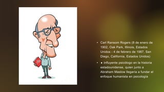 • Carl Ransom Rogers (8 de enero de
1902, Oak Park, Illinois, Estados
Unidos - 4 de febrero de 1987, San
Diego, California, Estados Unidos)
•  influyente psicólogo en la historia
estadounidense, quien junto a
Abraham Maslow llegaría a fundar el
enfoque humanista en psicología
 
