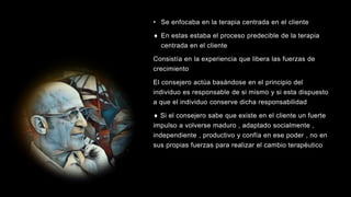 • Se enfocaba en la terapia centrada en el cliente
 En estas estaba el proceso predecible de la terapia
centrada en el cliente
Consistía en la experiencia que libera las fuerzas de
crecimiento
El consejero actúa basándose en el principio del
individuo es responsable de si mismo y si esta dispuesto
a que el individuo conserve dicha responsabilidad
 Si el consejero sabe que existe en el cliente un fuerte
impulso a volverse maduro , adaptado socialmente ,
independiente , productivo y confía en ese poder , no en
sus propias fuerzas para realizar el cambio terapéutico
 