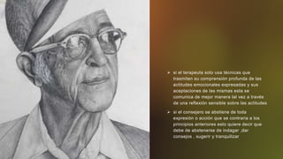  si el terapeuta solo usa técnicas que
trasmiten su comprensión profunda de las
actitudes emocionales expresadas y sus
aceptaciones de las mismas esta se
comunica de mejor manera tal vez a través
de una reflexión sensible sobre las actitudes
 si el consejero se abstiene de toda
expresión o acción que se contraria a los
principios anteriores esto quiere decir que
debe de abstenerse de indagar ,dar
consejos , sugerir y tranquilizar
 