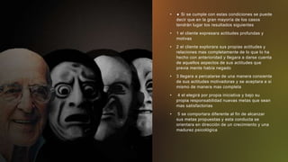 •  Si se cumple con estas condiciones se puede
decir que en la gran mayoría de los casos
tendrán lugar los resultados siguientes
• 1 el cliente expresara actitudes profundas y
motivas
• 2 el cliente explorara sus propias actitudes y
relaciones mas completamente de lo que lo ha
hecho con anterioridad y llegara a darse cuenta
de aquellos aspectos de sus actitudes que
previa mente había negado
• 3 llegara a percatarse de una manera consiente
de sus actitudes motivadoras y se aceptara a si
mismo de manera mas completa
• 4 el elegirá por propia iniciativa y bajo su
propia responsabilidad nuevas metas que sean
mas satisfactorias
• 5 se comportara diferente al fin de alcanzar
sus metas propuestas y esta conducta se
orientara en dirección de un crecimiento y una
madurez psicológica
 