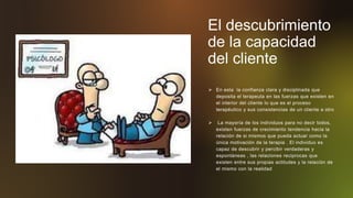 El descubrimiento
de la capacidad
del cliente
 En esta la confianza clara y disciplinada que
deposita el terapeuta en las fuerzas que existen en
el interior del cliente lo que es el proceso
terapéutico y sus consistencias de un cliente a otro
 La mayoría de los individuos para no decir todos,
existen fuerzas de crecimiento tendencia hacia la
relación de si mismos que pueda actuar como la
única motivación de la terapia . El individuo es
capaz de descubrir y percibir verdaderas y
espontáneas , las relaciones reciprocas que
existen entre sus propias actitudes y la relación de
el mismo con la realidad
 