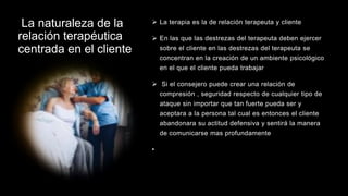 La naturaleza de la
relación terapéutica
centrada en el cliente
 La terapia es la de relación terapeuta y cliente
 En las que las destrezas del terapeuta deben ejercer
sobre el cliente en las destrezas del terapeuta se
concentran en la creación de un ambiente psicológico
en el que el cliente pueda trabajar
 Si el consejero puede crear una relación de
compresión , seguridad respecto de cualquier tipo de
ataque sin importar que tan fuerte pueda ser y
aceptara a la persona tal cual es entonces el cliente
abandonara su actitud defensiva y sentirá la manera
de comunicarse mas profundamente
•
 