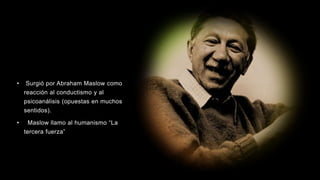• Surgió por Abraham Maslow como
reacción al conductismo y al
psicoanálisis (opuestas en muchos
sentidos).
• Maslow llamo al humanismo “La
tercera fuerza”
 