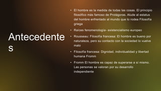 Antecedente
s
• El hombre es la medida de todas las cosas. El principio
filosófico más famoso de Protágoras. Alude al estatus
del hombre enfrentado al mundo que lo rodea Filosofía
griega
• Raíces fenomenología- existencialismo europeo
• Rousseau: Filosofía francesa: El hombre es bueno por
naturaleza, pero su contacto con la sociedad lo vuelve
malo
• Filosofía francesa: Dignidad, individualidad y libertad
humana Fromm
• Fromm El hombre es capaz de superarse a sí mismo.
Las personas se valoran por su desarrollo
independiente
 
