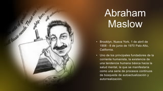 Abraham
Maslow
• Brooklyn, Nueva York, 1 de abril de
1908 - 8 de junio de 1970 Palo Alto,
California.
• Uno de los principales fundadores de la
corriente humanista, la existencia de
una tendencia humana básica hacia la
salud mental, la que se manifestaría
como una serie de procesos continuos
de búsqueda de autoactualización y
autorrealización.
 