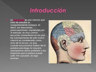 

La psicología es una ciencia que
trata de estudiar el
comportamiento humano. Es
decir, sus reacciones,
preocupaciones, inquietudes,etc.
A menudo, es muy común
escuchar comentarios en los que
las concepciones de esta nueva
ciencia es considerada como
acto de la locura, ya que,
cuando escuchamos hablar de la
palabra psicólogo la mayoría
asemejamos dicha profesión a los
trastornos que la psique puede
sufrir. Por supuesto, es algo
erróneo.

 