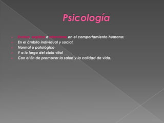 





Evalua, explica e interviene en el comportamiento humano:
En el ámbito individual y social.
Normal o patológico
Y a lo largo del ciclo vital
Con el fin de promover la salud y la calidad de vida.

 