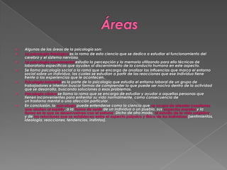 










Algunas de las áreas de la psicología son:
La psicología fisiológica es la rama de esta ciencia que se dedica a estudiar el funcionamiento del
cerebro y el sistema nervioso
La psicología experimental estudia la percepción y la memoria utilizando para ello técnicas de
laboratorio específicas que ayuden al discernimiento de la conducta humana en este aspecto.
Se llama psicología social a la rama que se encarga de analizar las influencias que marca el entorno
social sobre un individuo, las cuales se estudian a partir de las reacciones que ese individuo tiene
frente a las experiencias que le acontecen.
Psicología industrial es la parte de la psicología que estudia el entorno laboral de un grupo de
trabajadores e intentan buscar formas de comprender lo que puede ser nocivo dentro de la actividad
que se desarrolla, buscando soluciones a esos problemas.
Psicología clínica se llama la rama que se encarga de estudiar y ayudar a aquellas personas que
tienen inconvenientes para enfrentar su vida normalmente, como consecuencia de
un trastorno mental o una afección particular.
En conclusión, la psicología puede entenderse como la ciencia que se ocupa de atender cuestiones
que atañen al espíritu, a la forma de sentir de un individuo o un pueblo, sus aspectos morales y la
forma en la que se desenvuelven con el entorno. Dicho de otro modo, al estudio de la vida subjetiva,
y de las relaciones que se establecen entre el aspecto psíquico y físico de los individuos (sentimientos,
ideología, reacciones, tendencias, instintos).

 