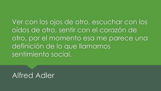Ver con los ojos de otro, escuchar con los
oídos de otro, sentir con el corazón de
otro, por el momento esa me parece una
definición de lo que llamamos
sentimiento social.
Alfred Adler
 