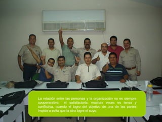 La relación entre las personas y la organización no es siempre
cooperarativa ni satisfactoria; muchas veces es tensa y
conflictiva, cuando el logro del objetivo de una de las partes
impide o evita que la otra logre el suyo.
 