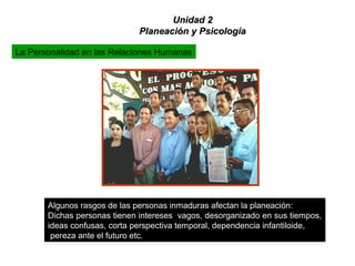 La Personalidad en las Relaciones Humanas
Algunos rasgos de las personas inmaduras afectan la planeación:
Dichas personas tienen intereses vagos, desorganizado en sus tiempos,
ideas confusas, corta perspectiva temporal, dependencia infantiloide,
pereza ante el futuro etc.
Unidad 2Unidad 2
Planeación y PsicologíaPlaneación y Psicología
 