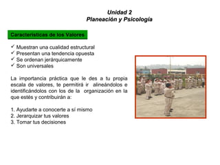  Muestran una cualidad estructural
 Presentan una tendencia opuesta
 Se ordenan jerárquicamente
 Son universales
La importancia práctica que le des a tu propia
escala de valores, te permitirá ir alineándolos e
identificándolos con los de la organización en la
que estés y contribuirán a:
1. Ayudarte a conocerte a sí mismo
2. Jerarquizar tus valores
3. Tomar tus decisiones
Características de los Valores
Unidad 2Unidad 2
Planeación y PsicologíaPlaneación y Psicología
 
