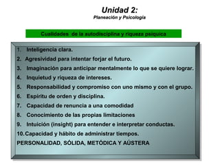 Unidad 2:Unidad 2:
Planeación y PsicologíaPlaneación y Psicología
1. Inteligencia clara.
2. Agresividad para intentar forjar el futuro.
3. Imaginación para anticipar mentalmente lo que se quiere lograr.
4. Inquietud y riqueza de intereses.
5. Responsabilidad y compromiso con uno mismo y con el grupo.
6. Espíritu de orden y disciplina.
7. Capacidad de renuncia a una comodidad
8. Conocimiento de las propias limitaciones
9. Intuición (insight) para entender e interpretar conductas.
10.Capacidad y hábito de administrar tiempos.
PERSONALIDAD, SÓLIDA, METÓDICA Y AÚSTERA
1. Inteligencia clara.
2. Agresividad para intentar forjar el futuro.
3. Imaginación para anticipar mentalmente lo que se quiere lograr.
4. Inquietud y riqueza de intereses.
5. Responsabilidad y compromiso con uno mismo y con el grupo.
6. Espíritu de orden y disciplina.
7. Capacidad de renuncia a una comodidad
8. Conocimiento de las propias limitaciones
9. Intuición (insight) para entender e interpretar conductas.
10.Capacidad y hábito de administrar tiempos.
PERSONALIDAD, SÓLIDA, METÓDICA Y AÚSTERA
Cualidades de la autodisciplina y riqueza psíquica
 