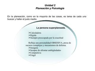 La persona superplaneada.
Calculadora
Rígida
Siempre preocupada por la exactitud
Refleja una personalidad OBSESIVA, presa de
oscuros complejos y mecanismos de defensa.
Insegura
Incapaz de afrontar ambigüedades
Compulsiva
Frágil
En la planeación, como en la mayoría de las cosas, es tarea de cada uno
buscar y hallar el justo medio.
Unidad 2Unidad 2
Planeación y PsicologíaPlaneación y Psicología
 