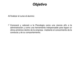 ObjetivoObjetivo
 Conocerá y valorará a la Psicología como una ciencia afín a la
administración y como una herramienta indispensable para lograr un
clima armónico dentro de la empresa mediante el conocimiento de la
conducta y de su comportamiento.
Al finalizar el curso el alumno:
 