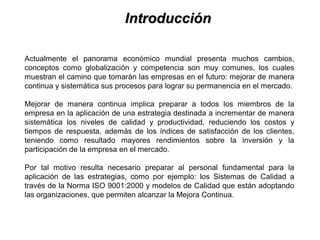 IntroducciónIntroducción
Actualmente el panorama económico mundial presenta muchos cambios,
conceptos como globalización y competencia son muy comunes, los cuales
muestran el camino que tomarán las empresas en el futuro: mejorar de manera
continua y sistemática sus procesos para lograr su permanencia en el mercado.
Mejorar de manera continua implica preparar a todos los miembros de la
empresa en la aplicación de una estrategia destinada a incrementar de manera
sistemática los niveles de calidad y productividad, reduciendo los costos y
tiempos de respuesta, además de los índices de satisfacción de los clientes,
teniendo como resultado mayores rendimientos sobre la inversión y la
participación de la empresa en el mercado.
Por tal motivo resulta necesario preparar al personal fundamental para la
aplicación de las estrategias, como por ejemplo: los Sistemas de Calidad a
través de la Norma ISO 9001:2000 y modelos de Calidad que están adoptando
las organizaciones, que permiten alcanzar la Mejora Continua.
 