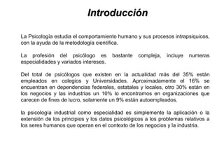 IntroducciónIntroducción
La Psicología estudia el comportamiento humano y sus procesos intrapsiquicos,
con la ayuda de la metodología científica.
La profesión del psicólogo es bastante compleja, incluye numeras
especialidades y variados intereses.
Del total de psicólogos que existen en la actualidad más del 35% están
empleados en colegios y Universidades. Aproximadamente el 16% se
encuentran en dependencias federales, estatales y locales, otro 30% están en
los negocios y las industrias un 10% lo encontramos en organizaciones que
carecen de fines de lucro, solamente un 9% están autoempleados.
la psicología industrial como especialidad es simplemente la aplicación o la
extensión de los principios y los datos psicológicos a los problemas relativos a
los seres humanos que operan en el contexto de los negocios y la industria.
 