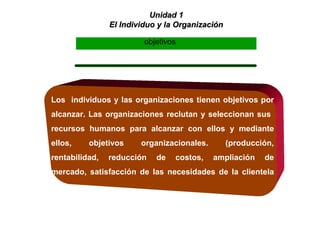 Unidad 1Unidad 1
El Individuo y la OrganizaciónEl Individuo y la Organización
Los individuos y las organizaciones tienen objetivos por
alcanzar. Las organizaciones reclutan y seleccionan sus
recursos humanos para alcanzar con ellos y mediante
ellos, objetivos organizacionales. (producción,
rentabilidad, reducción de costos, ampliación de
mercado, satisfacción de las necesidades de la clientela
etc.)
objetivos
 