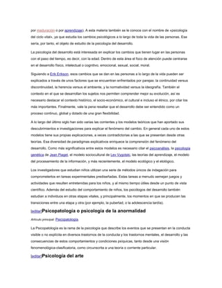por maduración o por aprendizaje). A esta materia también se le conoce con el nombre de «psicología
del ciclo vital», ya que estudia los cambios psicológicos a lo largo de toda la vida de las personas. Ese
sería, por tanto, el objeto de estudio de la psicología del desarrollo.

La psicología del desarrollo está interesada en explicar los cambios que tienen lugar en las personas
con el paso del tiempo, es decir, con la edad. Dentro de esta área el foco de atención puede centrarse
en el desarrollo físico, intelectual o cognitivo, emocional, sexual, social, moral.

Siguiendo a Erik Erikson, esos cambios que se dan en las personas a lo largo de la vida pueden ser
explicados a través de unos factores que se encuentran enfrentados por parejas: la continuidad versus
discontinuidad, la herencia versus el ambiente, y la normatividad versus la ideografía. También el
contexto en el que se desarrollan los sujetos nos permiten comprender mejor su evolución, así es
necesario destacar el contexto histórico, el socio-económico, el cultural e incluso el étnico, por citar los
más importantes. Finalmente, vale la pena resaltar que el desarrollo debe ser entendido como un
proceso continuo, global y dotado de una gran flexibilidad.

A lo largo del último siglo han sido varias las corrientes y los modelos teóricos que han aportado sus
descubrimientos e investigaciones para explicar el fenómeno del cambio. En general cada uno de estos
modelos tiene sus propias explicaciones, a veces contradictorias a las que se presentan desde otras
teorías. Esa diversidad de paradigmas explicativos enriquece la comprensión del fenómeno del
desarrollo. Como más significativos entre estos modelos es necesario citar el psicoanálisis, la psicología
genética de Jean Piaget, el modelo sociocultural de Lev Vygotski, las teorías del aprendizaje, el modelo
del procesamiento de la información, y más recientemente, el modelo ecológico y el etológico.

Los investigadores que estudian niños utilizan una serie de métodos únicos de indagación para
comprometerlos en tareas experimentales prediseñadas. Estas tareas a menudo semejan juegos y
actividades que resulten entretenidas para los niños, y al mismo tiempo útiles desde un punto de vista
científico. Además del estudio del comportamiento de niños, los psicólogos del desarrollo también
estudian a individuos en otras etapas vitales, y principalmente, los momentos en que se producen las
transiciones entre una etapa y otra (por ejemplo, la pubertad, o la adolescencia tardía).

[editar]Psicopatología           o psicología de la anormalidad
Artículo principal: Psicopatología.

La Psicopatología es la rama de la psicología que describe los eventos que se presentan en la conducta
visible o no explícita en diversos trastornos de la conducta y los trastornos mentales, el desarrollo y las
consecuencias de estos comportamientos y condiciones psíquicas, tanto desde una visión
fenomenológica-clasificatoria, como circunscrita a una teoría o corriente particular.

[editar]Psicología        del arte
 