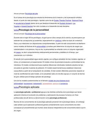 Artículo principal: Psicología del arte.

Es el campo de la psicología que estudia los fenómenos de la creación y de la percepción artística
desde un punto de vista psicológico. Aportes como los de Gustav Theodor Fechner, Sigmund Freud,
la escuela de la Gestalt (dentro de la que destaca el desarrollo de Rudolph Arnheim), Lev
Vygotski y Howard Gardner han sido cruciales en el desarrollo de esta disciplina.

[editar]Psicología        de la personalidad
Artículo principal: Psicología de la personalidad.

Durante todo el siglo XX los psicólogos, al igual que en otros campos de la ciencia, se preocuparon por
extender las concepciones ya existentes, especialmente en medicina, sobre los tipos de contextura
física y sus relaciones con disposiciones comportamentales. A partir de este conocimiento se diseñaron
varios modelos de factores de la personalidad y pruebas para determinar el conjunto de rasgos que
caracterizaban a una persona. Hoy en día, la personalidad se entiende como un conjunto organizado
de rasgos, es decir comportamientos relativamente permanentes y estables en el tiempo, que
caracterizan a un individuo.

El estudio de la personalidad sigue siendo vigente y se configura alrededor de tres modelos vigentes: el
clínico, el correlacional y el experimental. El modelo clínico da prioridad al estudio a profundidad de los
individuos. El modelo correlacional busca explorar diferencias individuales mediante estudios de tipo
encuesta en grandes muestras de población. El modelo experimental busca establecer relaciones
causa-efecto a partir de la manipulación de variables. Si bien existen diferentes posiciones respecto al
nivel de cientificidad de cada modelo, en la actualidad cada uno de ellos agrupa un conjunto de teorías
de gran utilidad para el trabajo aplicado del psicólogo.

Uno de los modelos predominantes es el llamado modelo de cinco factores de la
personalidad: neuroticismo, extraversión, agradabilidad, apertura y conciencia.

[editar]Psicología         aplicada
La psicología aplicada o profesional agrupa a las distintas vertientes de la psicología que tienen
aplicación directa en la solución de problemas y optimización de procesos humanos con fines
profesionales (de allí deriva su denominación como psicología profesional).

Muchos de los conocimientos de la psicología aplicada provienen de la psicología básica, sin embargo
cabe señalar que la aplicación profesional genera constantemente nuevo conocimiento de orden
conceptual y/o procedimental que muchas veces alcanza independencia del conocimiento básico que le
dio origen.
 