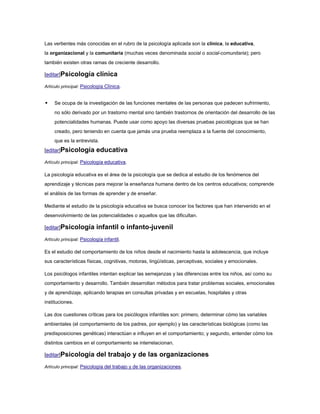 Las vertientes más conocidas en el rubro de la psicología aplicada son la clínica, la educativa,
la organizacional y la comunitaria (muchas veces denominada social o social-comunitaria); pero
también existen otras ramas de creciente desarrollo.

[editar]Psicología         clínica
Artículo principal: Psicología Clínica.


    Se ocupa de la investigación de las funciones mentales de las personas que padecen sufrimiento,
     no sólo derivado por un trastorno mental sino también trastornos de orientación del desarrollo de las
     potencialidades humanas. Puede usar como apoyo las diversas pruebas psicológicas que se han
     creado, pero teniendo en cuenta que jamás una prueba reemplaza a la fuente del conocimiento,
     que es la entrevista.
[editar]Psicología         educativa
Artículo principal: Psicología educativa.

La psicología educativa es el área de la psicología que se dedica al estudio de los fenómenos del
aprendizaje y técnicas para mejorar la enseñanza humana dentro de los centros educativos; comprende
el análisis de las formas de aprender y de enseñar.

Mediante el estudio de la psicología educativa se busca conocer los factores que han intervenido en el
desenvolvimiento de las potencialidades o aquellos que las dificultan.

[editar]Psicología         infantil o infanto-juvenil
Artículo principal: Psicología infantil.

Es el estudio del comportamiento de los niños desde el nacimiento hasta la adolescencia, que incluye
sus características físicas, cognitivas, motoras, lingüísticas, perceptivas, sociales y emocionales.

Los psicólogos infantiles intentan explicar las semejanzas y las diferencias entre los niños, así como su
comportamiento y desarrollo. También desarrollan métodos para tratar problemas sociales, emocionales
y de aprendizaje, aplicando terapias en consultas privadas y en escuelas, hospitales y otras
instituciones.

Las dos cuestiones críticas para los psicólogos infantiles son: primero, determinar cómo las variables
ambientales (el comportamiento de los padres, por ejemplo) y las características biológicas (como las
predisposiciones genéticas) interactúan e influyen en el comportamiento; y segundo, entender cómo los
distintos cambios en el comportamiento se interrelacionan.

[editar]Psicología         del trabajo y de las organizaciones
Artículo principal: Psicología del trabajo y de las organizaciones.
 