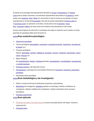 El estudio de la psicología está especialmente difundido en Europa y Norteamérica; en América
Latina está en amplio crecimiento, encontrándose especialmente desarrollada en Sudamérica, donde
países como Argentina, Chile y Brasil son reconocidos en todo el mundo por sus aportes a la teoría,
especialmente en el área del Psicoanálisis. Otra área de estudio desarrollada enAmérica Latina es
la psicología social y su aplicación comunitaria, donde países como El Salvador, Puerto
Rico, Venezuela y México han dado varios de los teóricos más importantes en este campo.

Aunque cada programa de instrucción en psicología varía según la institución que lo imparte, en líneas
generales los psicólogos deben tener formación en:

[editar]Área   sustantivo-psicológica

   Historia de la psicología

   Teorías psicológicas (psicoanálisis, conductismo, psicología humanista, cognitivismo, psicología de
    la Gestalt, etc.)

   Procesos psicológicos
    básicos: aprendizaje, memoria, inteligencia, percepción, emoción, motivación, pensamiento, razona
    miento, lenguaje, etc.

   Bases biológicas
    del comportamiento: biología y fisiología generales; neuroanatomía y neurofisiología; neuropsicologí
    a; psicofarmacología.

   Psicología evolutiva y del desarrollo humano

   Psicopatología o psicología de la anormalidad. Elementos de psiquiatría, evaluación y diagnóstico
    psicológico

   Deontología (ética) psicológica.
[editar]Área   metodológica y de investigación

   Diseño y manejo de técnicas de exploración proyectivas y psicométricas

   Metodología de investigación: estadística aplicada a la psicología; métodos cuantitativos de
    investigación; métodos cualitativos de investigación; modelos matemáticos de los procesos
    psicológicos.

   Psicología experimental
[editar]Área   aplicada

   Psicología del trabajo y las organizaciones (incluye la psicología laboral, del trabajo, industrial y
    organizacional)

   Psicología clínica
 